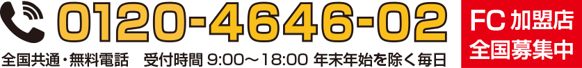 FC加盟店全国募集中！全国共通・無料電話　受付時間9:00～18:00 年末年始を除く毎日 フリーダイヤル：0120-4646-02