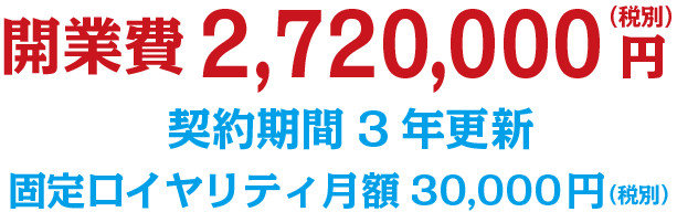 開業費2,720,000円（税別）　契約期間3年更新　固定ロイヤリティ月額30,000円（税別）